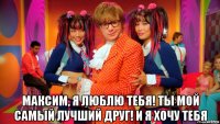  максим, я люблю тебя! ты мой самый лучший друг! и я хочу тебя