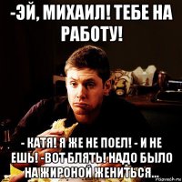 -эй, михаил! тебе на работу! - катя! я же не поел! - и не ешь! -вот блять! надо было на жироной жениться...