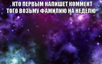 . кто первым напишет коммент того возьму фамилию на неделю 