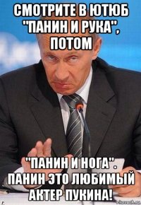 смотрите в ютюб "панин и рука", потом "панин и нога". панин это любимый актер пукина!