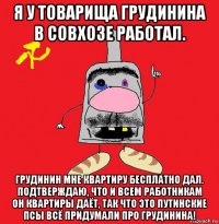 я у товарища грудинина в совхозе работал. грудинин мне квартиру бесплатно дал. подтверждаю, что и всем работникам он квартиры даёт, так что это путинские псы всё придумали про грудинина!