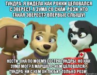 тундра: я видела как рокки целовался с эверест. а зума со скай. рози: кто такая эверест? впервые слышу! нести: она по моему сестра тундры. но как зума мог? а маршал с кем целовался? тундра: ни с кем он любит только рози!.