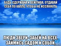 будь сдержана и вежлива. отдавай себя по капле, чтобы не иссякнуть люди звери- забей на всех. займись садом и собой.