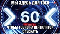 мы здесь для того чтобы говно на вентилятор спускать