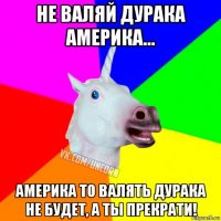 не валяй дурака америка... америка то валять дурака не будет, а ты прекрати!