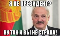 я не президент? ну так и вы не страна!