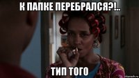 к папке перебрался?!.. тип того