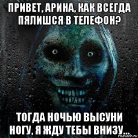 привет, арина, как всегда пялишся в телефон? тогда ночью высуни ногу, я жду тебы внизу...