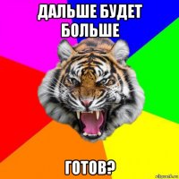 дальше будет больше готов?