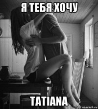 я тебя хочу tatiana