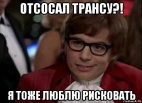 отсосал трансу?! я тоже люблю рисковать