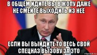 в общем идите вы в жопу даже не смейте выходить из неё если вы выйдите то весь свой спецназ вызову за это