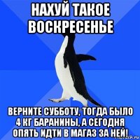 нахуй такое воскресенье верните субботу, тогда было 4 кг баранины, а сегодня опять идти в магаз за ней!