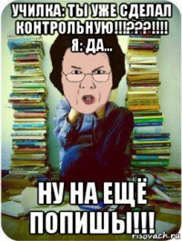 училка: ты уже сделал контрольную!!!???!!!! я: да... ну на ещё попишы!!!