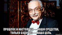  прошлое и настоящее — наши средства, только будущее — наша цель.