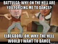 battulga: why on the hell are you forcing me to dance? elbegdorj: oh, why the hell would i want to dance