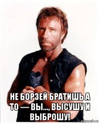  не борзей братишь а то — вы..., высушу и выброшу!