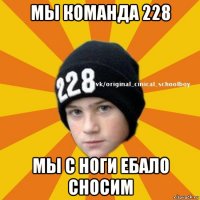 мы команда 228 мы с ноги ебало сносим