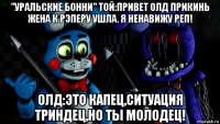 "уральские бонни" той:привет олд прикинь жена к рэперу ушла. я ненавижу реп! олд:это капец,ситуация триндец,но ты молодец!