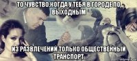 то чувство,когда у тебя в городе по выходным из развлечений только общественный транспорт