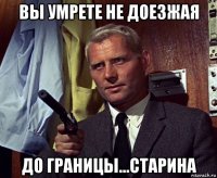 вы умрете не доезжая до границы...старина