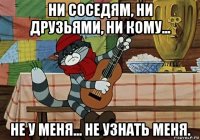 ни соседям, ни друзьями, ни кому... не у меня... не узнать меня.