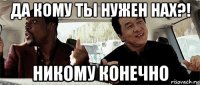 да кому ты нужен нах?! никому конечно