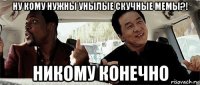 ну кому нужны унылые скучные мемы?! никому конечно