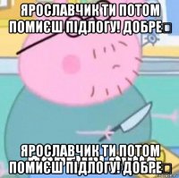 ярославчик ти потом помиєш підлогу! добре？ ярославчик ти потом помиєш підлогу! добре？