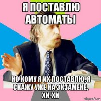 я поставлю автоматы но кому я их поставлю, я скажу уже на экзамене, хи-хи