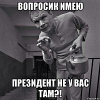 вопросик имею президент не у вас там?!