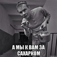  а мы к вам за сахарком