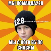 мы команда228 мы с ноги еб*ло сносим