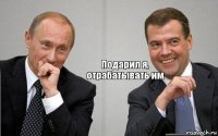 Подарил я, отрабатывать им