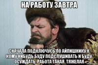 на работу завтра сначала подключусь по айпишнику к кому нибудь,буду подслушивать и буду осуждать. работа такая. тяжелая