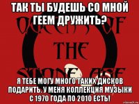 так ты будешь со мной геем дружить? я тебе могу много таких дисков подарить. у меня коллекция музыки с 1970 года по 2010 есть!