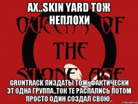 ах..skin yard тож неплохи gruntrack пиздаты тож, фактически эт одна группа..ток те распались потом просто один создал свою..