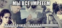 мы все умрееем аааааапачнеаепааааааа!!!!!!!!!!!!!!!!!!