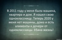 В 2011 году у меня была машина, квартира и дом. Я нашел свою одноклассницу. Теперь 2020 у меня нет машины, дома и есть алименты к дочери от одноклассницы. Ебана жизнь!