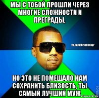 мы с тобой прошли через многие сложности и преграды, но это не помешало нам сохранить близость, ты самый лучший муж