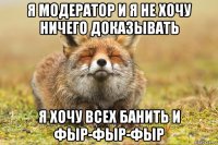 я модератор и я не хочу ничего доказывать я хочу всех банить и фыр-фыр-фыр