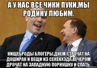 а у нас все чики пуки,мы родину любим. нищеброды блогеры,днем строчат на доширак и вещи из секенхэда,вечером дрочат на западную порнушку и спать.