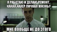 я работаю и делаю ремонт, какая нахер личная жизнь? мне вообще не до этого