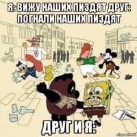 я: вижу наших пиздят друг: погнали наших пиздят друг и я: