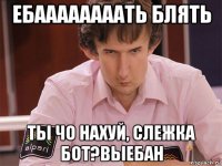 ебаааааааать блять ты чо нахуй, слежка бот?выебан