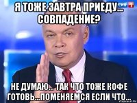 я тоже завтра приеду... совпадение? не думаю... так что тоже кофе готовь...поменяемся если что...