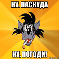 ну. паскуда ну, погоди!