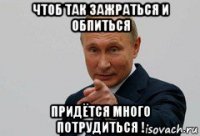 чтоб так зажраться и обпиться придётся много потрудиться !