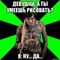 девушка: а ты умеешь рисовать? я: ну... да...