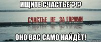 ищите счастье*?!? оно вас само найдёт!